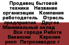 Продавец бытовой техники › Название организации ­ Компания-работодатель › Отрасль предприятия ­ Другое › Минимальный оклад ­ 25 000 - Все города Работа » Вакансии   . Карелия респ.,Петрозаводск г.